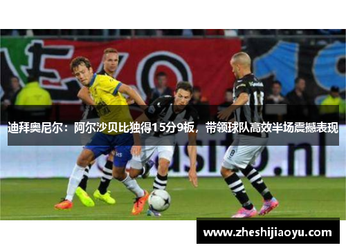 迪拜奥尼尔：阿尔沙贝比独得15分9板，带领球队高效半场震撼表现